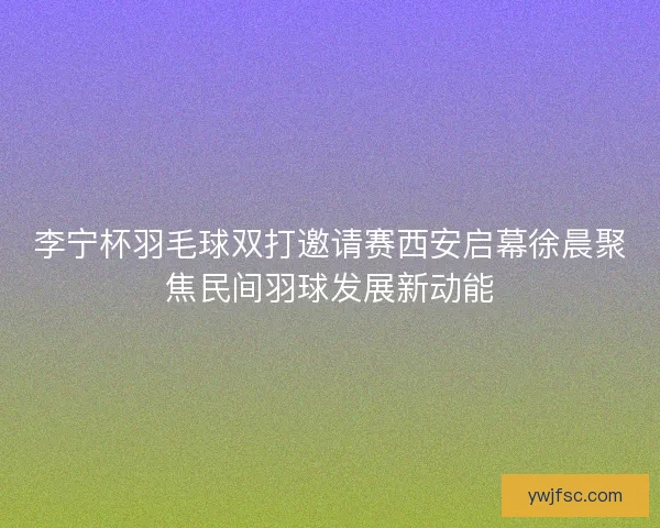 李宁杯羽毛球双打邀请赛西安启幕徐晨聚焦民间羽球发展新动能
