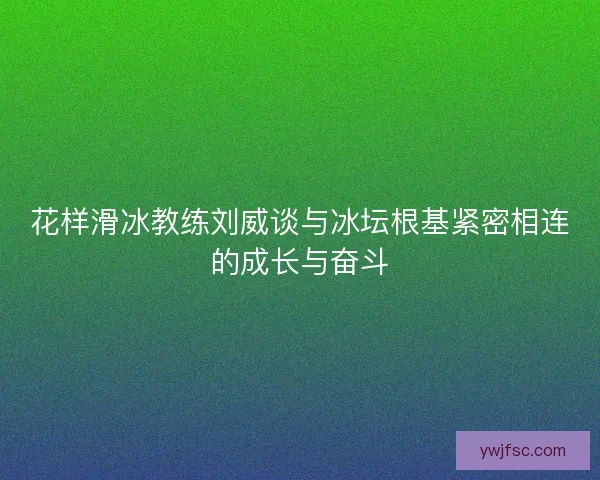 花样滑冰教练刘威谈与冰坛根基紧密相连的成长与奋斗