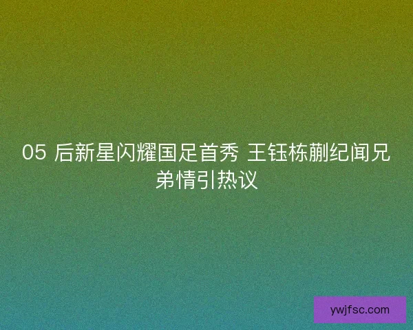 05 后新星闪耀国足首秀 王钰栋蒯纪闻兄弟情引热议