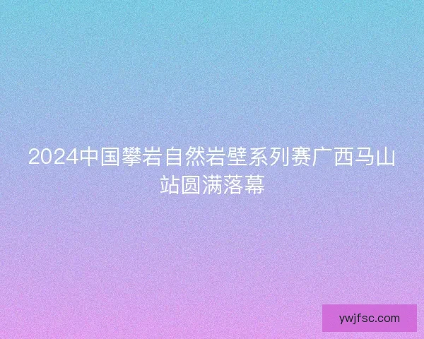 2024中国攀岩自然岩壁系列赛广西马山站圆满落幕