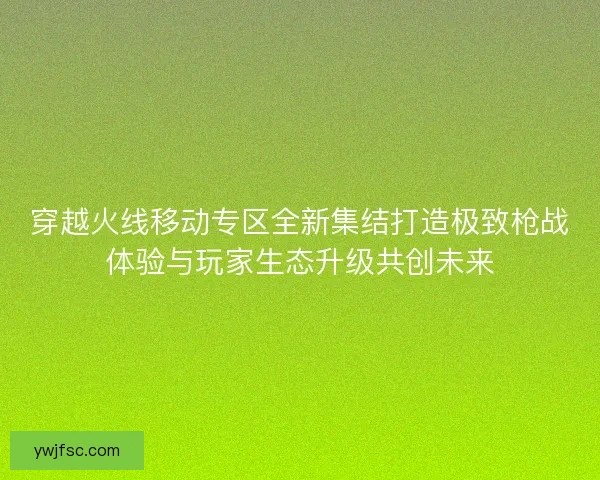 穿越火线移动专区全新集结打造极致枪战体验与玩家生态升级共创未来