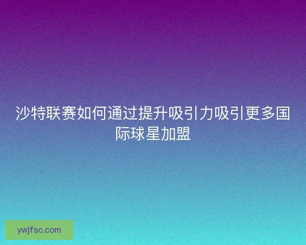 沙特联赛如何通过提升吸引力吸引更多国际球星加盟